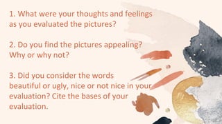1. What were your thoughts and feelings
as you evaluated the pictures?
2. Do you find the pictures appealing?
Why or why not?
3. Did you consider the words
beautiful or ugly, nice or not nice in your
evaluation? Cite the bases of your
evaluation.
 