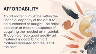 AFFORDABILITY
An art material must be within the
financial capacity of the artist to
be purchased or bought. The artist
can bear or meet the expense of
acquiring the needed art material.
Though a cheap good quality art
material is good, but an art
material acquired for free is still
the best.
 