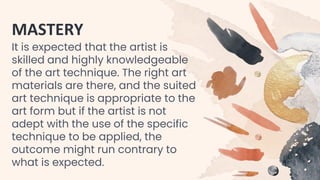 MASTERY
It is expected that the artist is
skilled and highly knowledgeable
of the art technique. The right art
materials are there, and the suited
art technique is appropriate to the
art form but if the artist is not
adept with the use of the specific
technique to be applied, the
outcome might run contrary to
what is expected.
 