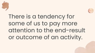 There is a tendency for
some of us to pay more
attention to the end-result
or outcome of an activity.
 
