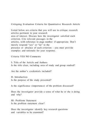 Critiquing Evaluation Criteria for Quantitative Research Article
Listed below are criteria that you will use to critique research
articles pertinent to your research
area of interest. Discuss how the investigator satisfied each
criterion. Cite relevant passages in the
articles, with reference to page number if appropriate. Don’t
merely respond “yes” or “no” to the
presence or absence of each criterion – you must provide
examples and rationale for your response.
Criteria YES NO Comments
I- Title of the Article and Authors
Is the title clear, including area of study and group studied?
Are the author’s credentials included?
II- Introduction
Is the purpose of the study presented?
Is the significance (importance) of the problem discussed?
Does the investigator provide a sense of what he or she is doing
and why?
III- Problems Statement
Is the problem statement clear?
Does the investigator identify key research questions
and variables to be examined?
 