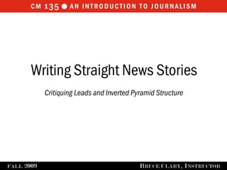 cm 1 35  an introduction to journalism




         Writing Straight News Stories
              Critiquing Leads and Inverted Pyramid Structure




FALL   2009                                   B RUCE C LARY , I NSTRUCTOR
 