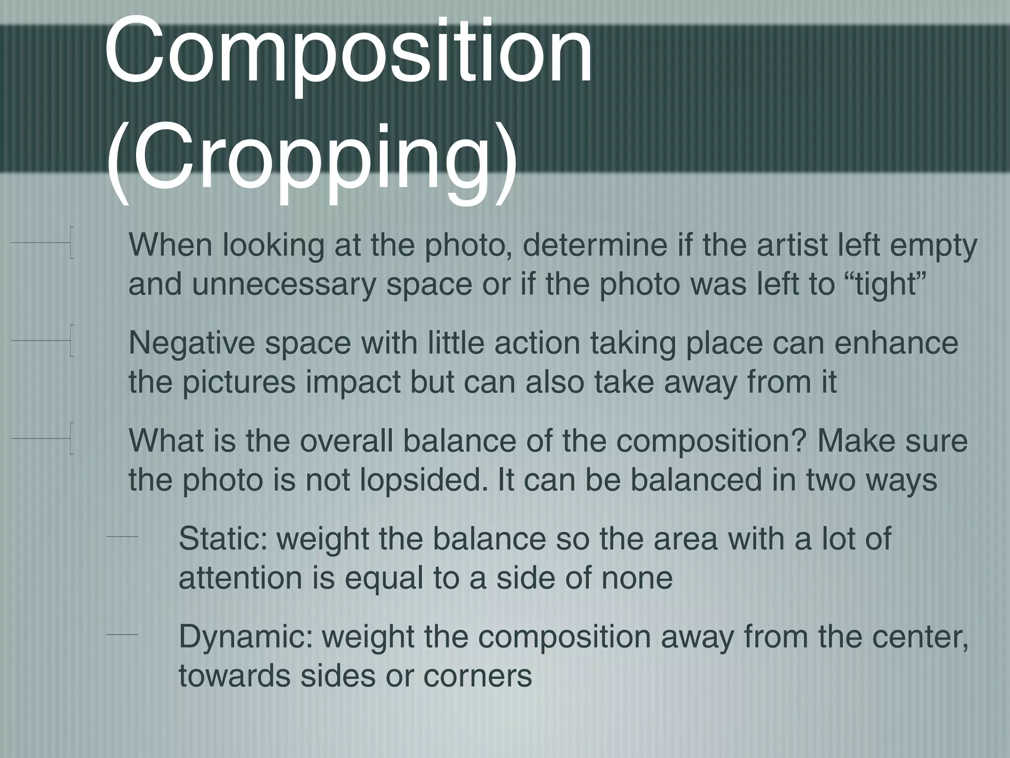 Composition
(Cropping)
When looking at the photo, determine if the artist left empty
and unnecessary space or if the photo was left to “tight”
Negative space with little action taking place can enhance
the pictures impact but can also take away from it
What is the overall balance of the composition? Make sure
the photo is not lopsided. It can be balanced in two ways
   Static: weight the balance so the area with a lot of
   attention is equal to a side of none
   Dynamic: weight the composition away from the center,
   towards sides or corners
 