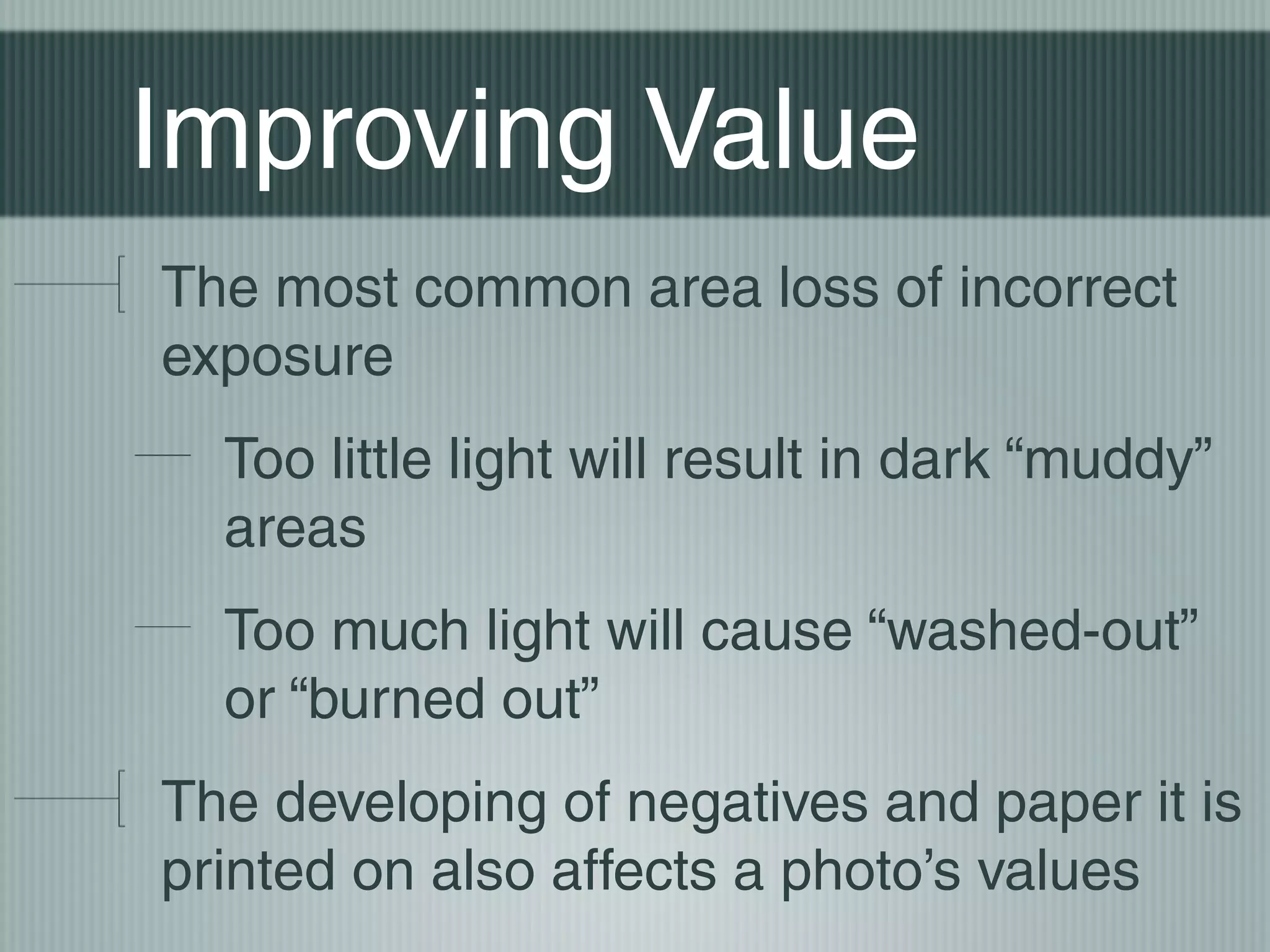Improving Value
The most common area loss of incorrect
exposure
  Too little light will result in dark “muddy”
  areas
  Too much light will cause “washed-out”
  or “burned out”
The developing of negatives and paper it is
printed on also affects a photo’s values
 