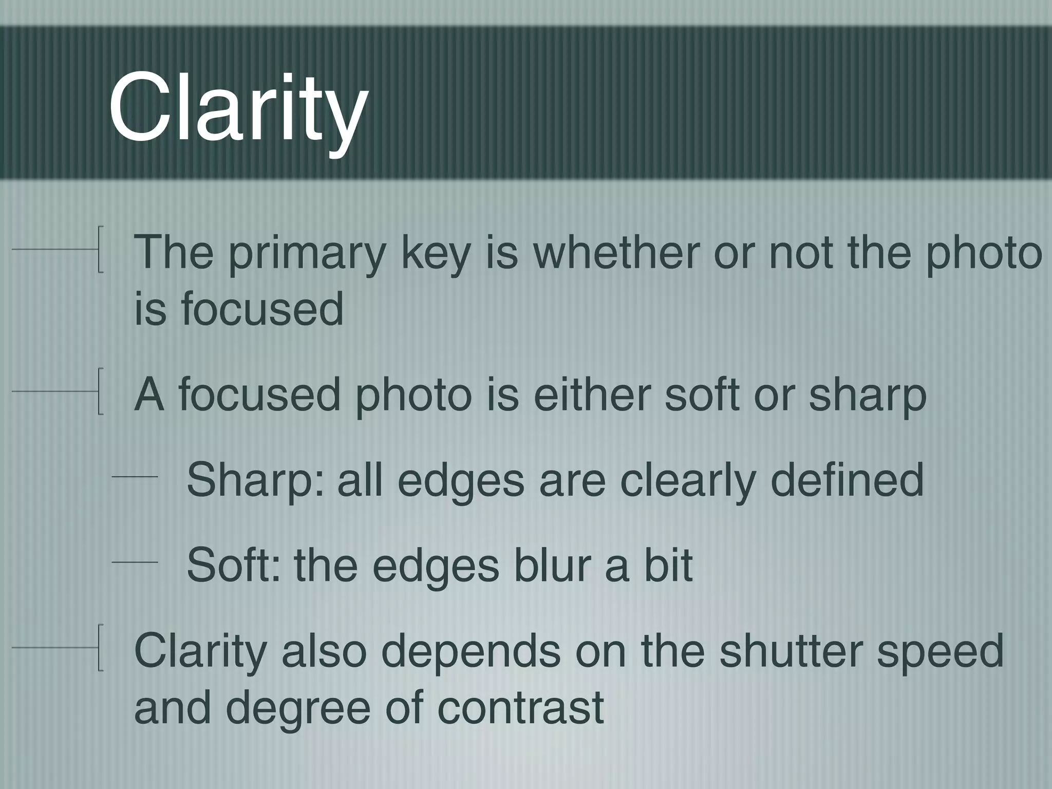 Clarity
The primary key is whether or not the photo
is focused
A focused photo is either soft or sharp
  Sharp: all edges are clearly defined
  Soft: the edges blur a bit
Clarity also depends on the shutter speed
and degree of contrast
 