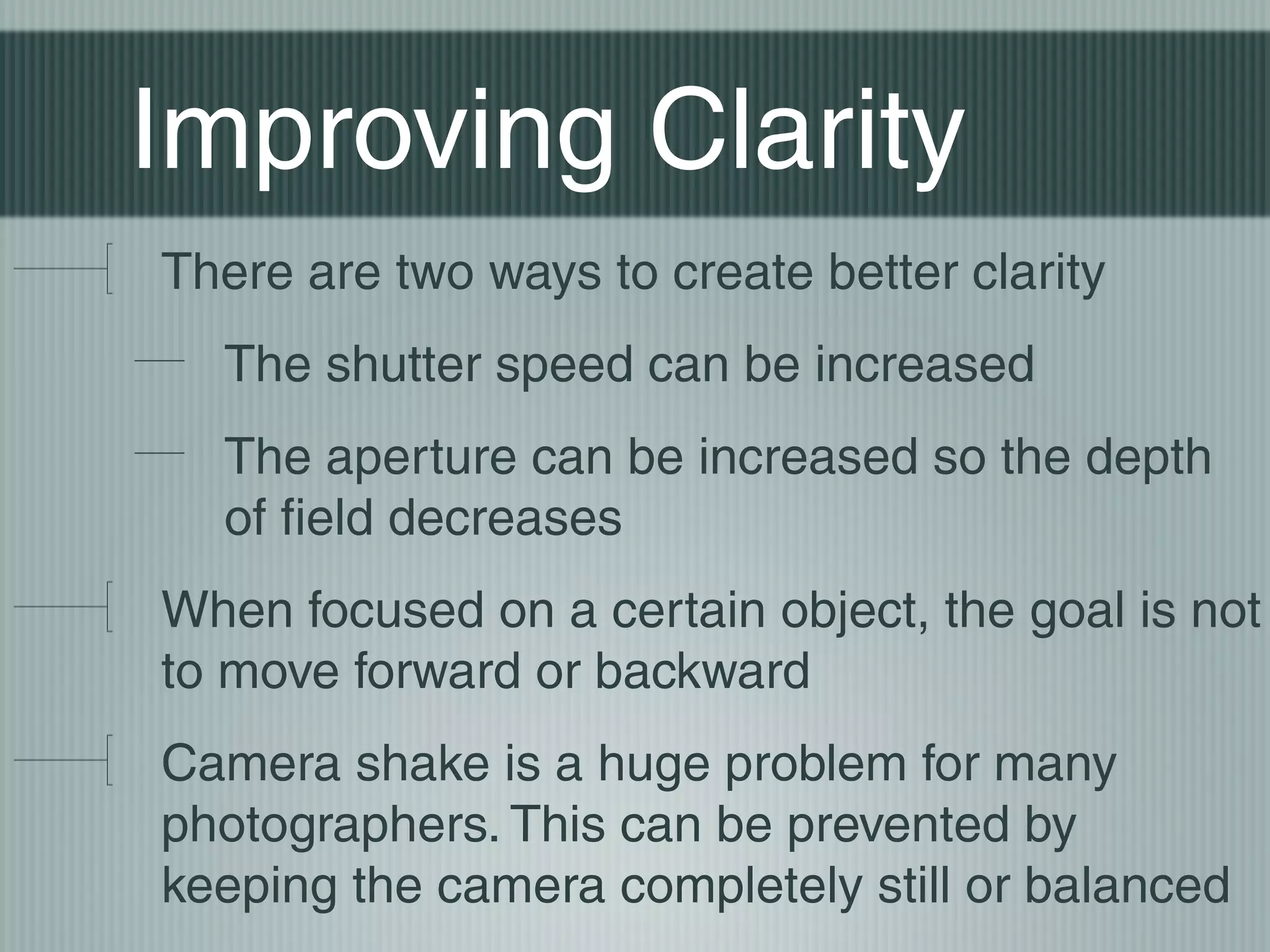Improving Clarity
There are two ways to create better clarity
  The shutter speed can be increased
  The aperture can be increased so the depth
  of field decreases
When focused on a certain object, the goal is not
to move forward or backward
Camera shake is a huge problem for many
photographers. This can be prevented by
keeping the camera completely still or balanced
 