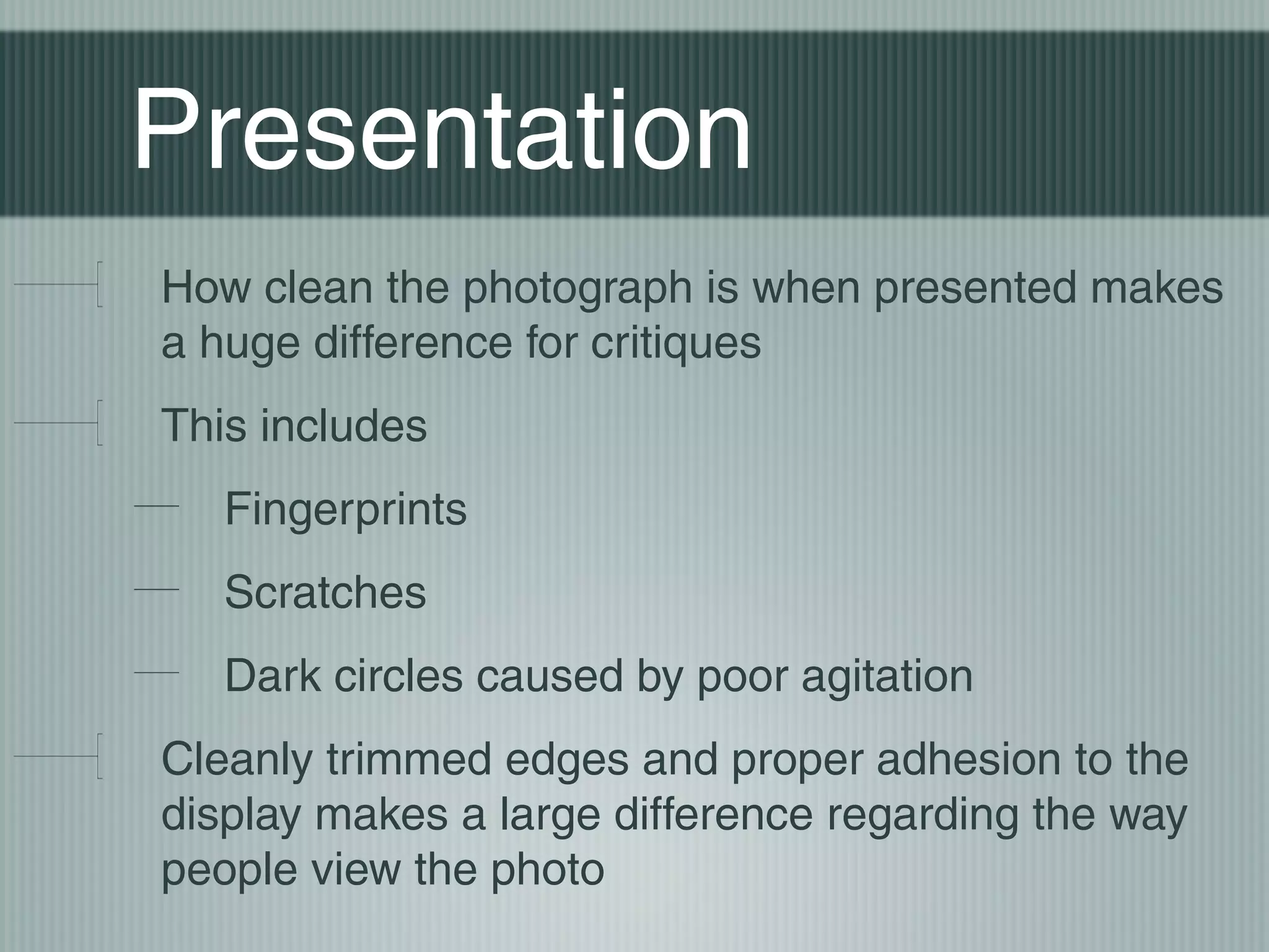 Presentation
How clean the photograph is when presented makes
a huge difference for critiques
This includes
   Fingerprints
   Scratches
   Dark circles caused by poor agitation
Cleanly trimmed edges and proper adhesion to the
display makes a large difference regarding the way
people view the photo
 