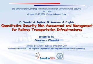 F. Flammini, A. Gaglione, N. Mazzocca, C. Pragliola Quantitative Security Risk Assessment and Management for Railway Transportation Infrastructures presented by Francesco Flammini Ansaldo STS Italy – Business Innovation Unit University Federico II of Naples – Department of Computer and Systems Engineering 3rd International Workshop on Critical Information Infrastructures Security CRITIS’08 October 13-15 2008, Frascati (Rome), Italy 