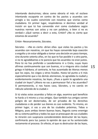 intentando destruirnos; obras como obraría el más vil esclavo
intentando escaparte en contra de los pactos y acuerdos con
arreglo a los cuales conviniste con nosotras que vivirías como
ciudadano. En primer lugar, respóndenos si decimos verdad al
insistir en que tú has convenido vivir como ciudadano según
nuestras normas con actos y no con palabras, o bien si no es
verdad.» ¿Qué vamos a decir a esto, Critón? ¿No es cierto que
estamos de acuerdo?

Critón -Necesariamente, Sócrates.

Sócrates - «No es cierto -dirían ellas- que violas los pactos y los
acuerdos con nosotras, sin que los hayas convenido bajo coacción
o engaño y sin estar obligado a tomar una decisión en poco tiempo,
sino durante setenta años, en los que te fue posible ir a otra parte,
si no te agradábamos o te parecía que los acuerdos no eran justos.
Pero tú no has preferido a Lacedemonia ni a Creta, cuyas leyes
afirmas continuamente que son buenas, ni a ninguna otra ciudad          15
griega ni bárbara; al contrario, te has ausentado de Atenas menos
que los cojos, los ciegos y otros lisiados. Hasta tal punto a ti más
especialmente que a los demás atenienses, te agradaba la ciudad y
evidentemente nosotras, las leyes. ¿Pues a quién le agradaría una
ciudad sin leyes? ¿Ahora no vas a permanecer fiel a los acuerdos?
Sí permanecerás, si nos haces caso, Sócrates, y no caerás en
ridículo saliendo de la ciudad.»

Si tú violas estos acuerdos y faltas en algo, examina qué beneficio
te harás a ti mismo y a tus amigos. Que también tus amigos corren
peligro de ser desterrados, de ser privados de los derechos
ciudadanos o de perder sus bienes es casi evidente. Tú mismo, en
primer lugar, si vas a una de las ciudades próximas, Tebas o
Mégara, pues ambas tienen buenas leyes, llegarás como enemigo
de su sistema político y todos los que se preocupan de sus ciudades
te mirarán con suspicacia considerándote destructor de las leyes;
confirmarás para tus jueces la opinión de que se ha sentenciado
rectamente el proceso. En efecto, el que es destructor de las leyes,
 