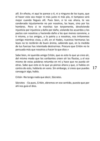 allí. En efecto, ni aquí te parece a ti, ni a ninguno de los tuyos, que
el hacer esto sea mejor ni más justo ni más pío, ni tampoco será
mejor cuando llegues allí. Pues bien, si te vas ahora, te vas
condenado injustamente no por nosotras, las leyes, sino por los
hombres. Pero si te marchas tan torpemente, devolviendo
injusticia por injusticia y daño por daño, violando los acuerdos y los
pactos con nosotras y haciendo daño a los que menos conviene, a
ti mismo, a tus amigos, a la patria y a nosotras, nos irritaremos
contigo mientras vivas, y allí, en el Hades, nuestras hermanas las
leyes no te recibirán de buen ánimo, sabiendo que, en la medida
de tus fuerzas has intentado destruirnos. Procura que Critón no te
persuada más que nosotras a hacer lo que dice.»

Sabe bien, mi querido amigo Critón, que es esto lo que yo creo oír,
del mismo modo que los coribantes creen oír las flautas, y el eco
mismo de estas palabras retumba en mí y hace que no pueda oír
otras. Sabe que esto es lo que yo pienso ahora y que, si hablas en
contra de esto, hablarás en vano. Sin embargo, si crees que puedes        17
conseguir algo, habla.

Critón -No tengo nada que decir, Sócrates.

Sócrates - Ea pues, Critón, obremos en ese sentido, puesto que por
ahí nos guía el dios.
 