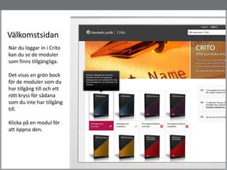 Välkomstsidan
När du loggar in i Crito
kan du se de moduler
som finns tillgängliga.
Det visas en grön bock
för de moduler som du
har tillgång till och ett
rött kryss för sådana
som du inte har tillgång
till.
Klicka på en modul för
att öppna den.
 
