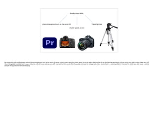 Production skills
physical equipment such as the canon 5D
shutter speed, iso ect
Tripod/ gimbal
My production skills also developed well with physical equipment such as the canon 5D having to learn how to work the shutter speed, iso ect as well as learning how to use the tripod we were given as it was not an easy one to use as it was very stiff.
I found the gimbal incredibly hard to use as it took on a life of its own and was very stiff. I worried that this would affect the quality and make the footage look shaky – luckily there is a stabilising effect in Premiere Pro which I was able to use – another
example of my production skills developing!
 