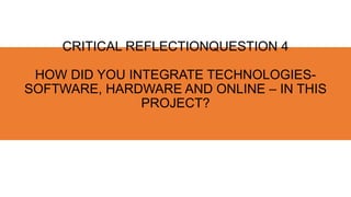 CRITICAL REFLECTIONQUESTION 4
HOW DID YOU INTEGRATE TECHNOLOGIES-
SOFTWARE, HARDWARE AND ONLINE – IN THIS
PROJECT?
 