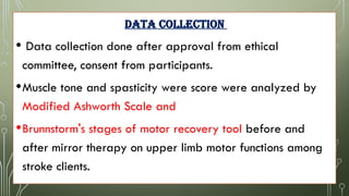 DATA COLLECTION
• Data collection done after approval from ethical
committee, consent from participants.
•Muscle tone and spasticity were score were analyzed by
Modified Ashworth Scale and
•Brunnstorm's stages of motor recovery tool before and
after mirror therapy on upper limb motor functions among
stroke clients.
 
