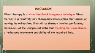 DISCUSSION
Mirror therapy is a visual feedback imaginery technique Mirror
therapy is a relatively new therapeutic intervention that focuses on
moving the unimpaired limb Mirror therapy involves performing
movements of the unimpaired limbs that creating the visual illusion
of enhanced movement capability of the impaired limb.
 