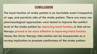 CONCLUSION
The hand function of stroke patient is an inevitable event irrespective
of age, and paralytic side of the stroke patient. There are many non
pharmacological approaches were tested to improve the comfort
level of the stroke patient by improving hand function, in that mirror
therapy proved to be more effective in improving hand function.
Hence, the mirror therapy intervention can be incorporates as a
nursing implication to promote comfortness of the stroke patient.
 