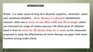 INTRODUCTION
Stroke is a major cause of long term physical ,cognitive , emotional social
and vocational disability . mirror therapy is a physical rehabilitation
measure which uses a mirror of size 20cm width and 30 cm length .clients
are instructed do range of motion exercise with distal joints of affected
hand in front of mirror for 30 minutes daily for 4 weeks so the researcher
proposed to study the effectiveness of mirror therapy on upper limb motor
functions among stroke clients.
 