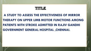 TITLE
A STUDY TO ASSESS THE EFFECTIVENESS OF MIRROR
THERAPY ON UPPER LIMB MOTOR FUNCTIONS AMONG
PATIENTS WITH STROKE ADMITTED IN RAJIV GANDHI
GOVERNMENT GENERAL HOSPITAL ,CHENNAI.
 