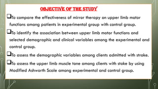 OBJECTIVE OF THE STUDY
To compare the effectiveness of mirror therapy on upper limb motor
functions among patients in experimental group with control group.
To identify the association between upper limb motor functions and
selected demographic and clinical variables among the experimental and
control group.
To assess the demographic variables among clients admitted with stroke.
To assess the upper limb muscle tone among clients with stoke by using
Modified Ashworth Scale among experimental and control group.
 