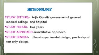 METHODOLOGY
•STUDY SETTING- Rajiv Gandhi governmental general
medical college and hospital
•STUDY PERIOD- two years Two years.
•STUDY APPROACH-Quantitative approach.
•STUDY DESIGN- Quasi experimental design , pre test-post
test only design.
 