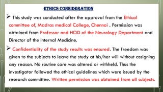 ETHICs CONSIDERATION
 This study was conducted after the approval from the Ethical
committee of, Madras medical College, Chennai . Permission was
obtained from Professor and HOD of the Neurology Department and
Director of the Internal Medicine.
 Confidentiality of the study results was ensured. The freedom was
given to the subjects to leave the study at his/her will without assigning
any reason. No routine care was altered or withheld. Thus the
investigator followed the ethical guidelines which were issued by the
research committee. Written permission was obtained from all subjects.
 
