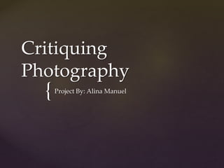 Critiquing 
Photography 
{ 
Project By: Alina Manuel 
 