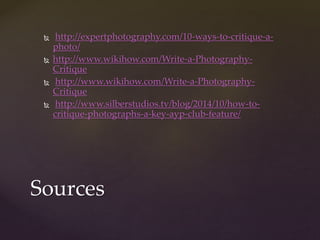  http://expertphotography.com/10-ways-to-critique-a-photo/ 
 http://www.wikihow.com/Write-a-Photography- 
Critique 
 http://www.wikihow.com/Write-a-Photography- 
Critique 
 http://www.silberstudios.tv/blog/2014/10/how-to-critique- 
photographs-a-key-ayp-club-feature/ 
Sources 
