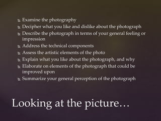  Examine the photography 
 Decipher what you like and dislike about the photograph 
 Describe the photograph in terms of your general feeling or 
impression 
 Address the technical components 
 Assess the artistic elements of the photo 
 Explain what you like about the photograph, and why 
 Elaborate on elements of the photograph that could be 
improved upon 
 Summarize your general perception of the photograph 
Looking at the picture… 
 