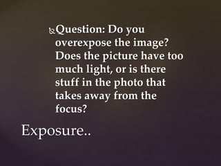 Question: Do you 
overexpose the image? 
Does the picture have too 
much light, or is there 
stuff in the photo that 
takes away from the 
focus? 
Exposure.. 
 