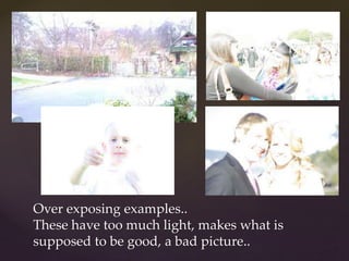 Over exposing examples.. 
These have too much light, makes what is 
supposed to be good, a bad picture.. 
 