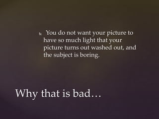  You do not want your picture to 
have so much light that your 
picture turns out washed out, and 
the subject is boring. 
Why that is bad… 
 