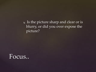  Is the picture sharp and clear or is 
blurry, or did you over expose the 
picture? 
Focus.. 
 