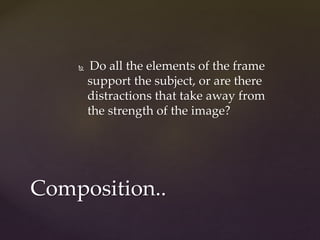  Do all the elements of the frame 
support the subject, or are there 
distractions that take away from 
the strength of the image? 
Composition.. 
 