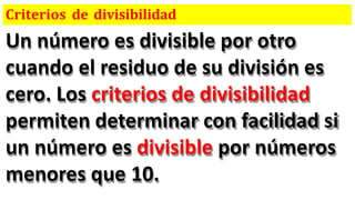 Criterios de divisibilidad
Un número es divisible por otro
cuando el residuo de su división es
cero. Los criterios de divisibilidad
permiten determinar con facilidad si
un número es divisible por números
menores que 10.
 
