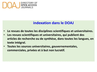 indexation dans le DOAJ
• Le revues de toutes les disciplines scientifiques et universitaires.
• Les revues scientifiques et universitaires, qui publient des
articles de recherche ou de synthèse, dans toutes les langues, en
texte intégral.
• Toutes les sources universitaires, gouvernementales,
commerciales, privées et à but non lucratif.
 