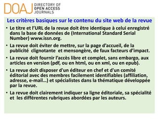 Les critères basiques sur le contenu du site web de la revue
• Le titre et l’URL de la revue doit être identique à celui enregistré
dans la base de données de (International Standard Serial
Number) www.issn.org.
• La revue doit éviter de mettre, sur la page d’accueil, de la
publicité clignotante et mensongère, de faux facteurs d’impact.
• La revue doit fournir l’accès libre et complet, sans embargo, aux
articles en version (pdf, ou en html, ou en xml, ou en epub).
• La revue doit disposer d'un éditeur en chef et d'un comité
éditorial avec des membres facilement identifiables (affiliation,
adresse, e-mail…) et spécialistes dans la thématique développée
par la revue.
• La revue doit clairement indiquer sa ligne éditoriale, sa spécialité
et les différentes rubriques abordées par les auteurs.
 