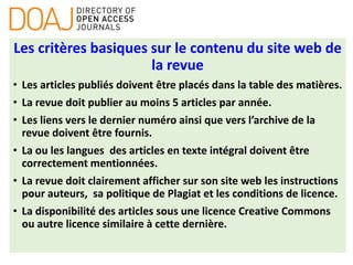 Les critères basiques sur le contenu du site web de
la revue
• Les articles publiés doivent être placés dans la table des matières.
• La revue doit publier au moins 5 articles par année.
• Les liens vers le dernier numéro ainsi que vers l’archive de la
revue doivent être fournis.
• La ou les langues des articles en texte intégral doivent être
correctement mentionnées.
• La revue doit clairement afficher sur son site web les instructions
pour auteurs, sa politique de Plagiat et les conditions de licence.
• La disponibilité des articles sous une licence Creative Commons
ou autre licence similaire à cette dernière.
 