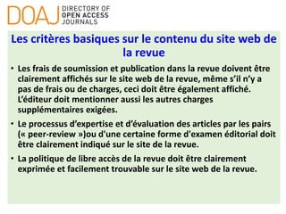 Les critères basiques sur le contenu du site web de
la revue
• Les frais de soumission et publication dans la revue doivent être
clairement affichés sur le site web de la revue, même s’il n’y a
pas de frais ou de charges, ceci doit être également affiché.
L’éditeur doit mentionner aussi les autres charges
supplémentaires exigées.
• Le processus d’expertise et d’évaluation des articles par les pairs
(« peer-review »)ou d'une certaine forme d'examen éditorial doit
être clairement indiqué sur le site de la revue.
• La politique de libre accès de la revue doit être clairement
exprimée et facilement trouvable sur le site web de la revue.
 
