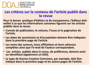 Les critères sur le contenu de l’article publié dans
la revue
Pour la bonne pratique d’édition et de transparence, l’éditeur doit
veiller à ce que les informations suivantes figurent sur les articles
publiés dans la revue:
• L’année de publication, le volume, l’issue et la pagination de
l’article.
• Les dates de soumission et d’acceptation doivent être indiquées
dans la première page de l’article.
• Les noms des auteurs, leurs affiliations et leurs adresses
complètes ainsi que l’e-mail de l’auteur correspondant.
• Les articles publiés dans la revue, de préférence, doivent avoir
un identifiant (également un DOI).
• Le type de licence Creative Commons, par exemple, doit être
indiqué dans la première page et les autres pages de l’article.
 