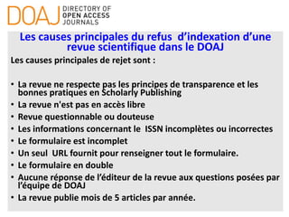 Les causes principales du refus d’indexation d’une
revue scientifique dans le DOAJ
Les causes principales de rejet sont :
• La revue ne respecte pas les principes de transparence et les
bonnes pratiques en Scholarly Publishing
• La revue n'est pas en accès libre
• Revue questionnable ou douteuse
• Les informations concernant le ISSN incomplètes ou incorrectes
• Le formulaire est incomplet
• Un seul URL fournit pour renseigner tout le formulaire.
• Le formulaire en double
• Aucune réponse de l’éditeur de la revue aux questions posées par
l’équipe de DOAJ
• La revue publie mois de 5 articles par année.
 