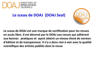 Le sceau de DOAJ (DOAJ Seal)
Le sceau de DOAJ est une marque de certification pour les revues
en accès libre. Il est décerné par le DOAJ aux revues qui adhérent
aux bonnes pratiques et ayant atteint un niveau élevé de normes
d'édition et de transparence. Il n’y a donc rien à voir avec la qualité
scientifique des articles publiés dans la revue
 