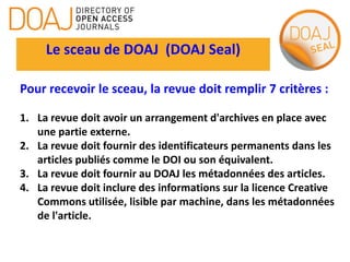 Le sceau de DOAJ (DOAJ Seal)
Pour recevoir le sceau, la revue doit remplir 7 critères :
1. La revue doit avoir un arrangement d'archives en place avec
une partie externe.
2. La revue doit fournir des identificateurs permanents dans les
articles publiés comme le DOI ou son équivalent.
3. La revue doit fournir au DOAJ les métadonnées des articles.
4. La revue doit inclure des informations sur la licence Creative
Commons utilisée, lisible par machine, dans les métadonnées
de l'article.
 