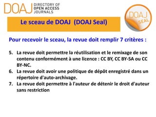 Le sceau de DOAJ (DOAJ Seal)
Pour recevoir le sceau, la revue doit remplir 7 critères :
5. La revue doit permettre la réutilisation et le remixage de son
contenu conformément à une licence : CC BY, CC BY-SA ou CC
BY-NC.
6. La revue doit avoir une politique de dépôt enregistré dans un
répertoire d'auto-archivage.
7. La revue doit permettre à l'auteur de détenir le droit d'auteur
sans restriction
 