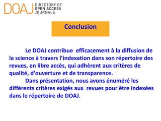 Conclusion
Le DOAJ contribue efficacement à la diffusion de
la science à travers l’indexation dans son répertoire des
revues, en libre accès, qui adhèrent aux critères de
qualité, d'ouverture et de transparence.
Dans présentation, nous avons énuméré les
différents critères exigés aux revues pour être indexées
dans le répertoire de DOAJ.
 