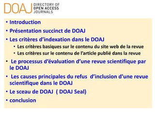 • Introduction
• Présentation succinct de DOAJ
• Les critères d’indexation dans le DOAJ
• Les critères basiques sur le contenu du site web de la revue
• Les critères sur le contenu de l’article publié dans la revue
• Le processus d’évaluation d’une revue scientifique par
le DOAJ
• Les causes principales du refus d’inclusion d’une revue
scientifique dans le DOAJ
• Le sceau de DOAJ ( DOAJ Seal)
• conclusion
 