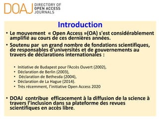 Introduction
• Le mouvement « Open Access »(OA) s'est considérablement
amplifié au cours de ces dernières années.
• Soutenu par un grand nombre de fondations scientifiques,
de responsables d'universités et de gouvernements au
travers de déclarations internationales :
• Initiative de Budapest pour l’Accès Ouvert (2002),
• Déclaration de Berlin (2003),
• Déclaration de Bethesda (2004),
• Déclaration de La Hague (2014).
• Très récemment, l’initiative Open Access 2020
• DOAJ contribue efficacement à la diffusion de la science à
travers l’inclusion dans sa plateforme des revues
scientifiques en accès libre.
 