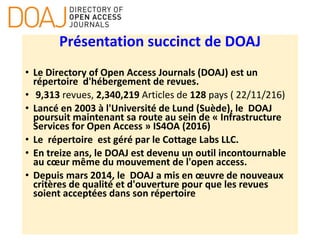 Présentation succinct de DOAJ
• Le Directory of Open Access Journals (DOAJ) est un
répertoire d'hébergement de revues.
• 9,313 revues, 2,340,219 Articles de 128 pays ( 22/11/216)
• Lancé en 2003 à l'Université de Lund (Suède), le DOAJ
poursuit maintenant sa route au sein de « Infrastructure
Services for Open Access » IS4OA (2016)
• Le répertoire est géré par le Cottage Labs LLC.
• En treize ans, le DOAJ est devenu un outil incontournable
au cœur même du mouvement de l'open access.
• Depuis mars 2014, le DOAJ a mis en œuvre de nouveaux
critères de qualité et d'ouverture pour que les revues
soient acceptées dans son répertoire
 