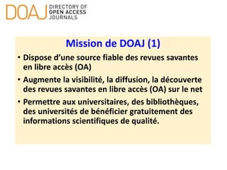 Mission de DOAJ (1)
• Dispose d’une source fiable des revues savantes
en libre accès (OA)
• Augmente la visibilité, la diffusion, la découverte
des revues savantes en libre accès (OA) sur le net
• Permettre aux universitaires, des bibliothèques,
des universités de bénéficier gratuitement des
informations scientifiques de qualité.
 