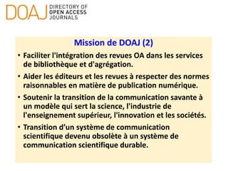 Mission de DOAJ (2)
• Faciliter l'intégration des revues OA dans les services
de bibliothèque et d'agrégation.
• Aider les éditeurs et les revues à respecter des normes
raisonnables en matière de publication numérique.
• Soutenir la transition de la communication savante à
un modèle qui sert la science, l'industrie de
l'enseignement supérieur, l'innovation et les sociétés.
• Transition d’un système de communication
scientifique devenu obsolète à un système de
communication scientifique durable.
 