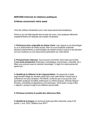 REP2400 Internet et relations publiques

Critères concernant votre essai



Voici les critères d’évaluation pour votre essai personnel (analytique).

Outre ce qui est déjà signalé dans le plan de cours, voici quelques éléments
supplémentaires sur lesquels sera basée l’évaluation :



1- Pertinence et/ou originalité du thème choisi (par rapport à une technologie
ou à un phénomène de média social). Rien ne vous empêche d’aborder
plusieurs phénomènes ou technologies de médias sociaux surtout si ces derniers
ont une incidence ou une résonnance particulière sur votre thème.



2- Perspective(s) retenu(s). Vous pouvez concentrer votre essai par le biais
d’une seule perspective (historique, sociologique, économique, culturelle, etc.).
Mais vous pouvez aussi en aborder davantage. Il s’agit d’un essai personnel
après tout…



3- Qualité de la réflexion et de l’argumentation. Un essai est un texte
argumentatif rédigé de manière assez libre mais cette liberté n’exclut pas la
cohérence non plus (analyse). Par liberté, j’entends que vous pouvez vous
permettre quelques envolées polémiques ou même lyriques. (Pensez blogue !
Émotion, anecdotes et digressions sont permises). Votre texte n’a pas à être
« objectif » puisqu’il s’agit d’une réflexion personnelle.



4- Richesse (nombre) et qualité des références Web.



5- Qualité de la langue (un point par faute peut être retranché, jusqu’à 20
points, c.-à-d. 20%). Relisez-vous SVP !
 